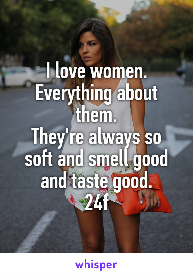 I love women. Everything about them.
They're always so soft and smell good and taste good.
24f