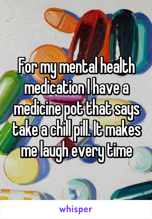 For my mental health medication I have a medicine pot that says take a chill pill. It makes me laugh every time