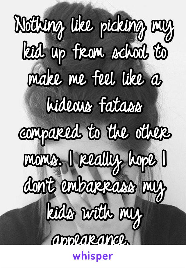 Nothing like picking my kid up from school to make me feel like a hideous fatass compared to the other moms. I really hope I don't embarrass my kids with my appearance. 