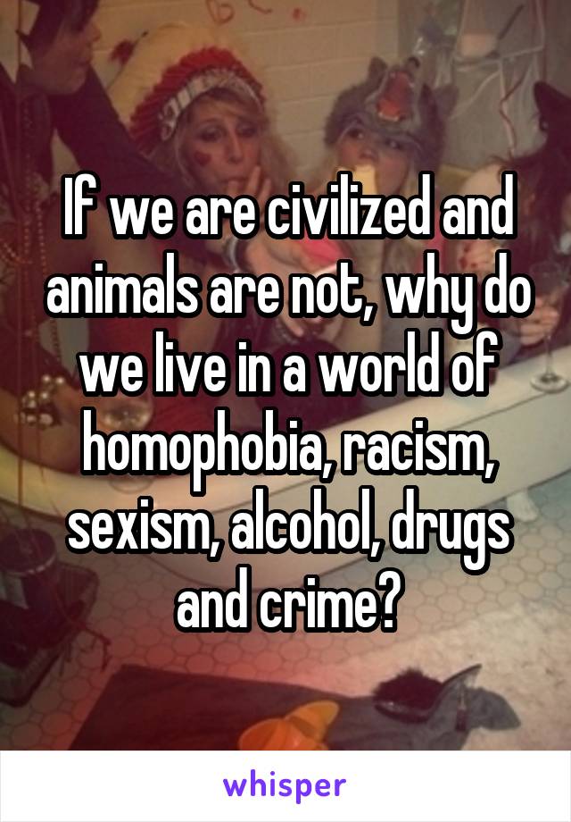 If we are civilized and animals are not, why do we live in a world of homophobia, racism, sexism, alcohol, drugs and crime?