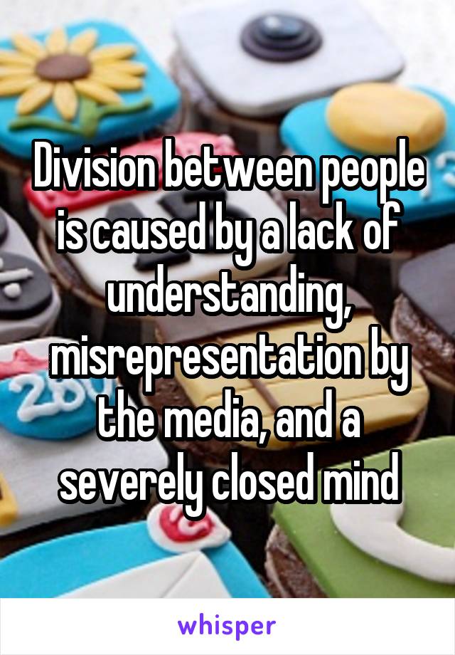 Division between people is caused by a lack of understanding, misrepresentation by the media, and a severely closed mind