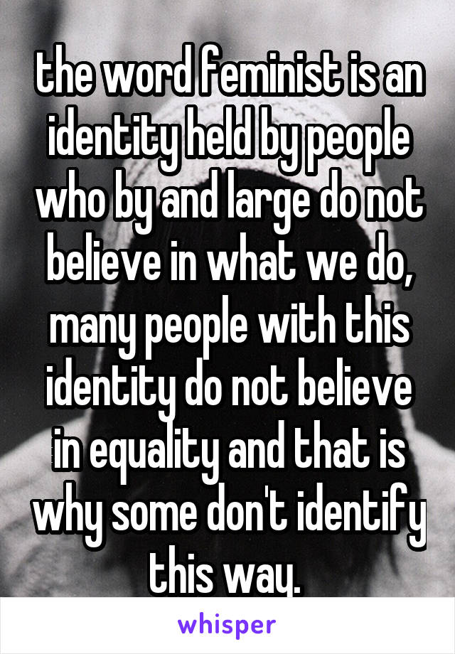 the word feminist is an identity held by people who by and large do not believe in what we do, many people with this identity do not believe in equality and that is why some don't identify this way. 