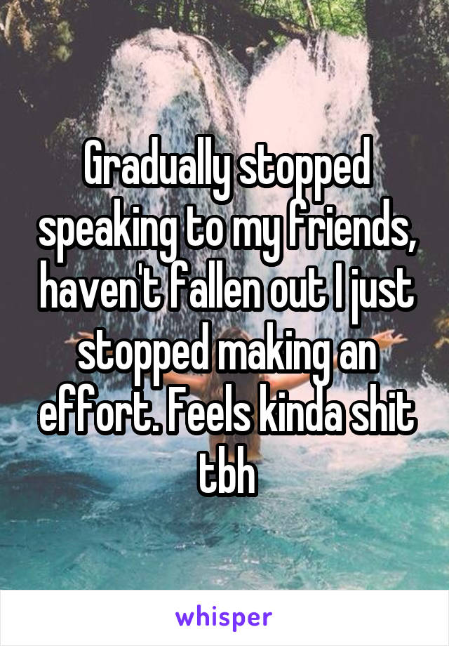 Gradually stopped speaking to my friends, haven't fallen out I just stopped making an effort. Feels kinda shit tbh