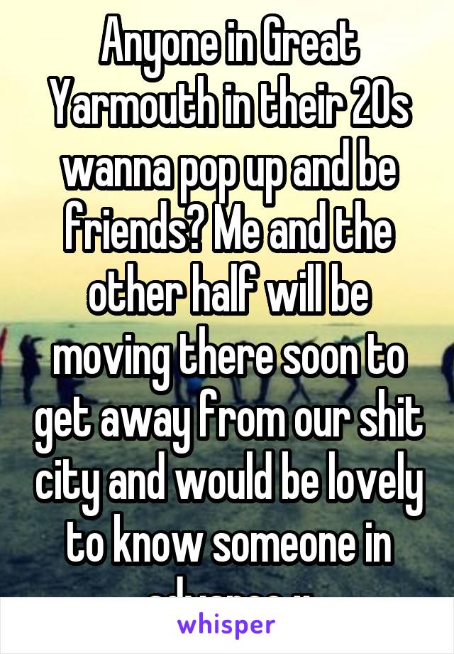 Anyone in Great Yarmouth in their 20s wanna pop up and be friends? Me and the other half will be moving there soon to get away from our shit city and would be lovely to know someone in advance x