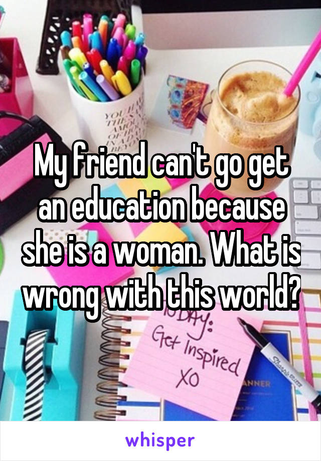 My friend can't go get an education because she is a woman. What is wrong with this world?