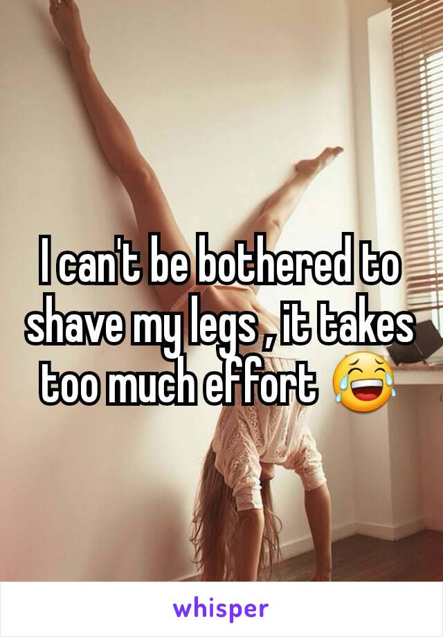 I can't be bothered to shave my legs , it takes too much effort 😂