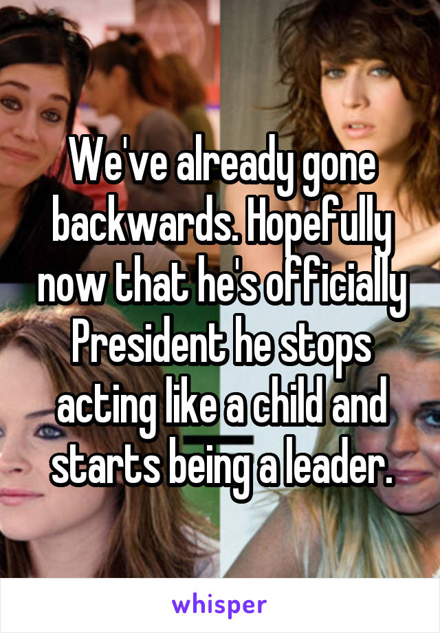 We've already gone backwards. Hopefully now that he's officially President he stops acting like a child and starts being a leader.