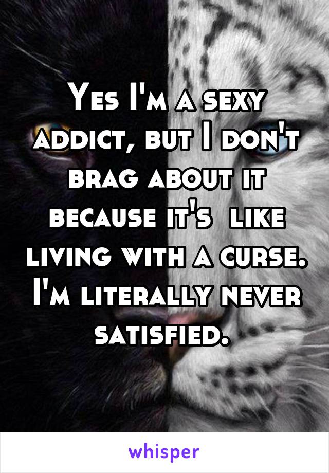 Yes I'm a sexy addict, but I don't brag about it because it's  like living with a curse. I'm literally never satisfied. 
