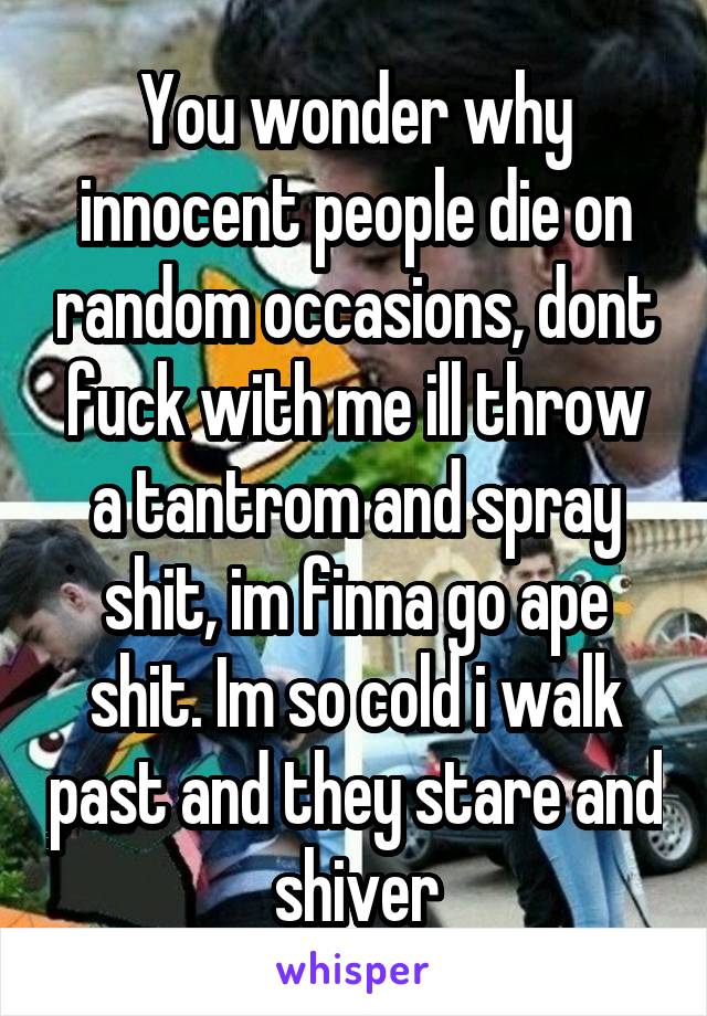 You wonder why innocent people die on random occasions, dont fuck with me ill throw a tantrom and spray shit, im finna go ape shit. Im so cold i walk past and they stare and shiver