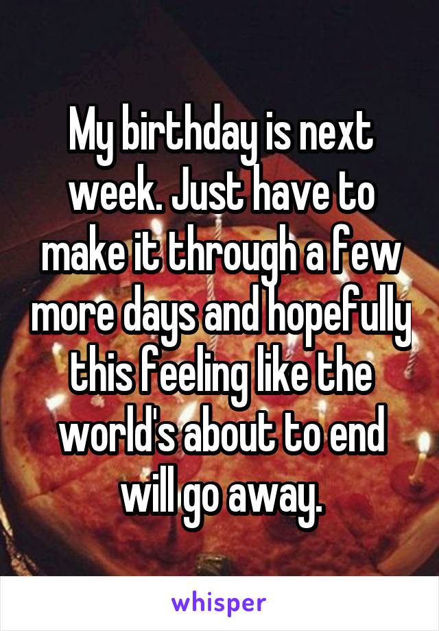 My birthday is next week. Just have to make it through a few more days and hopefully this feeling like the world's about to end will go away.