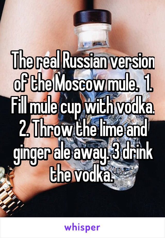 The real Russian version of the Moscow mule.  1. Fill mule cup with vodka. 2. Throw the lime and ginger ale away. 3 drink the vodka. 