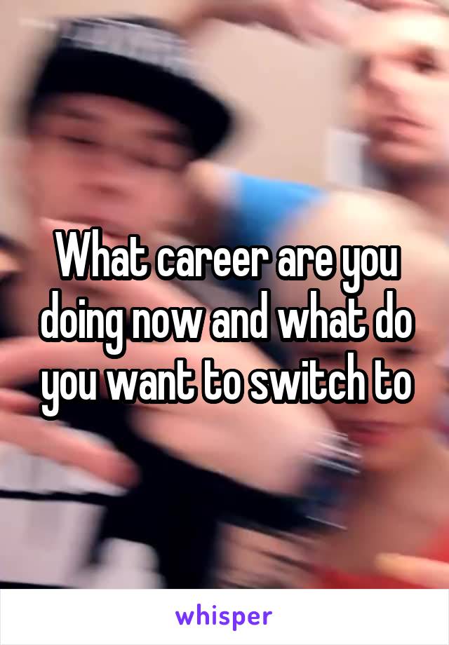 What career are you doing now and what do you want to switch to