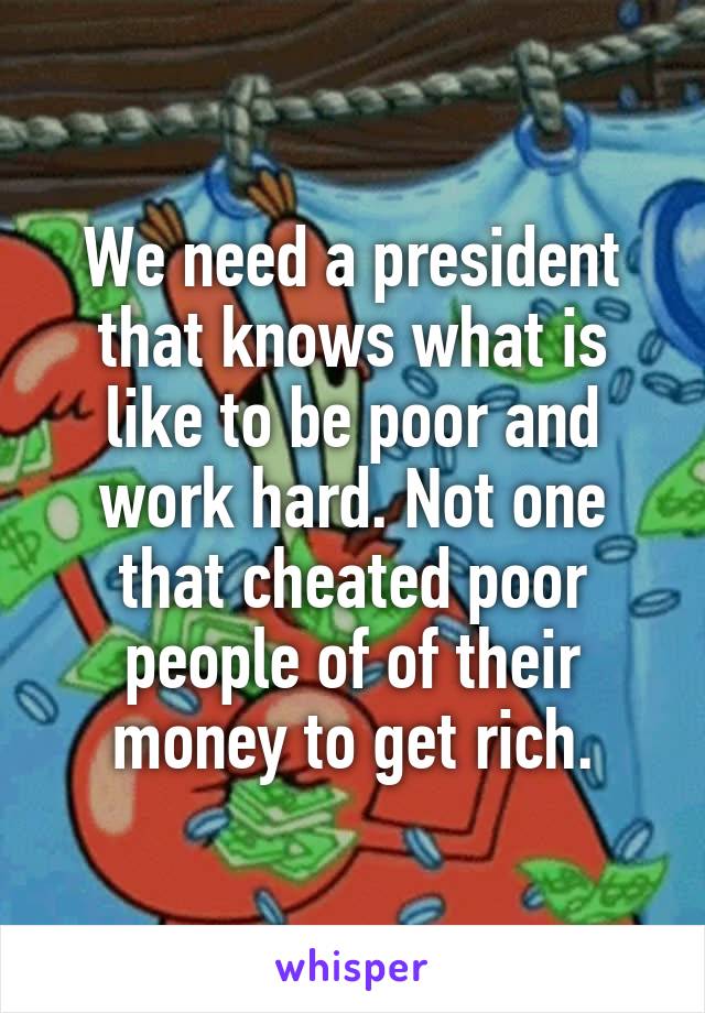 We need a president that knows what is like to be poor and work hard. Not one that cheated poor people of of their money to get rich.