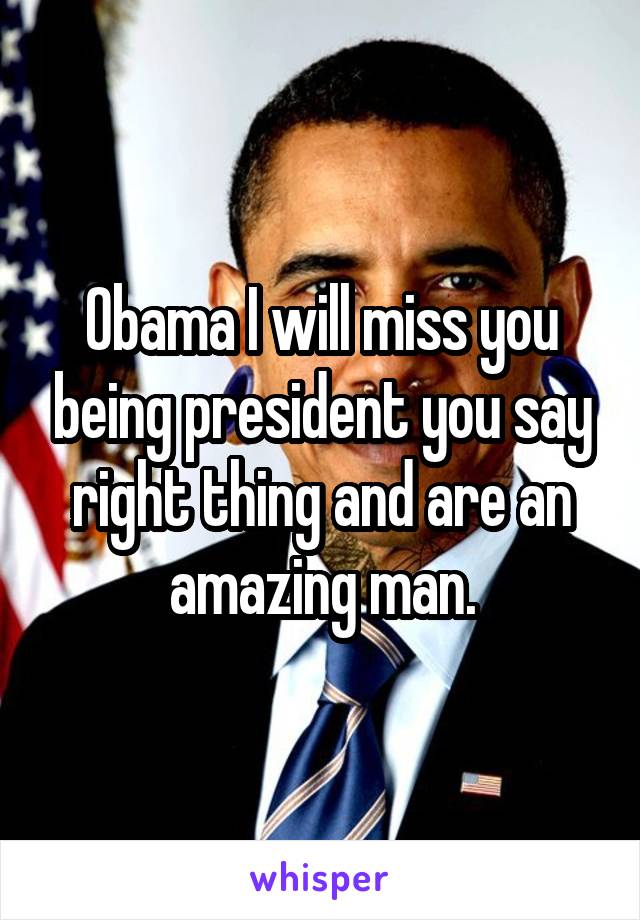 Obama I will miss you being president you say right thing and are an amazing man.