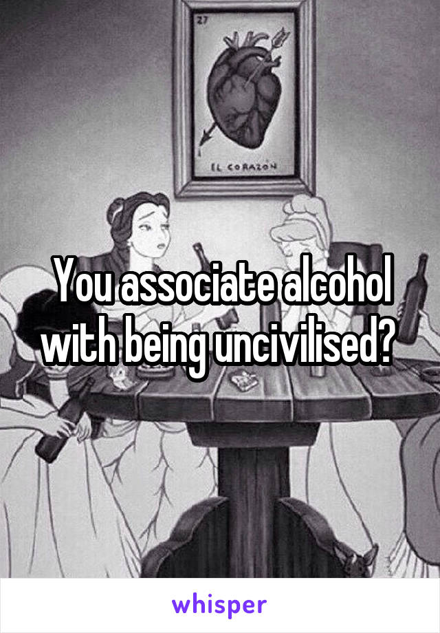 You associate alcohol with being uncivilised? 