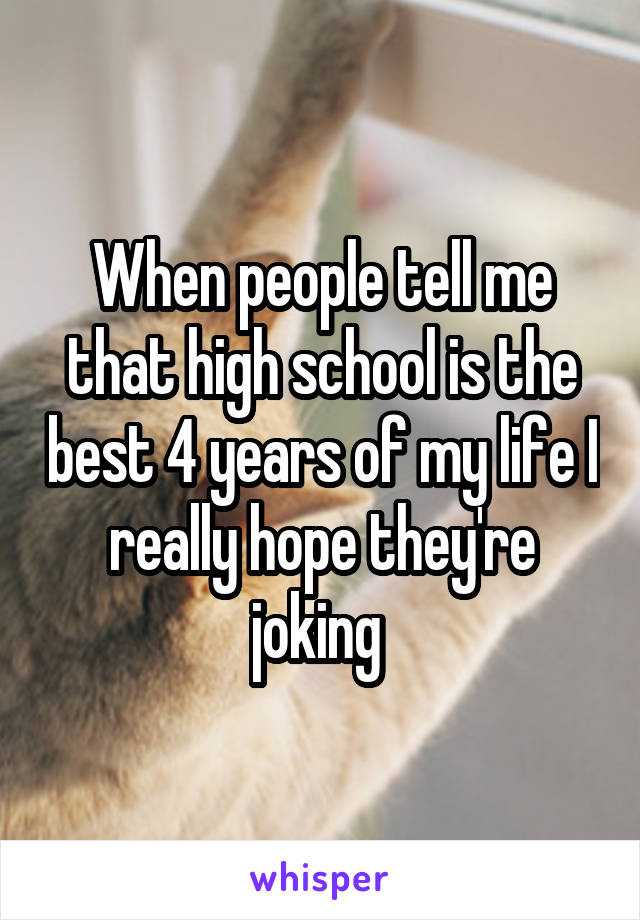 When people tell me that high school is the best 4 years of my life I really hope they're joking 