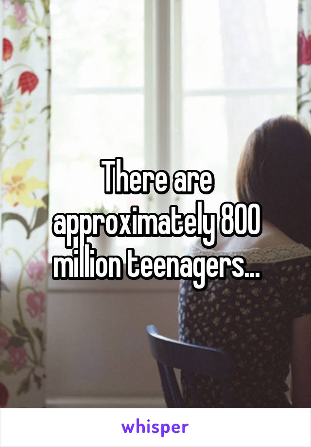 There are approximately 800 million teenagers...