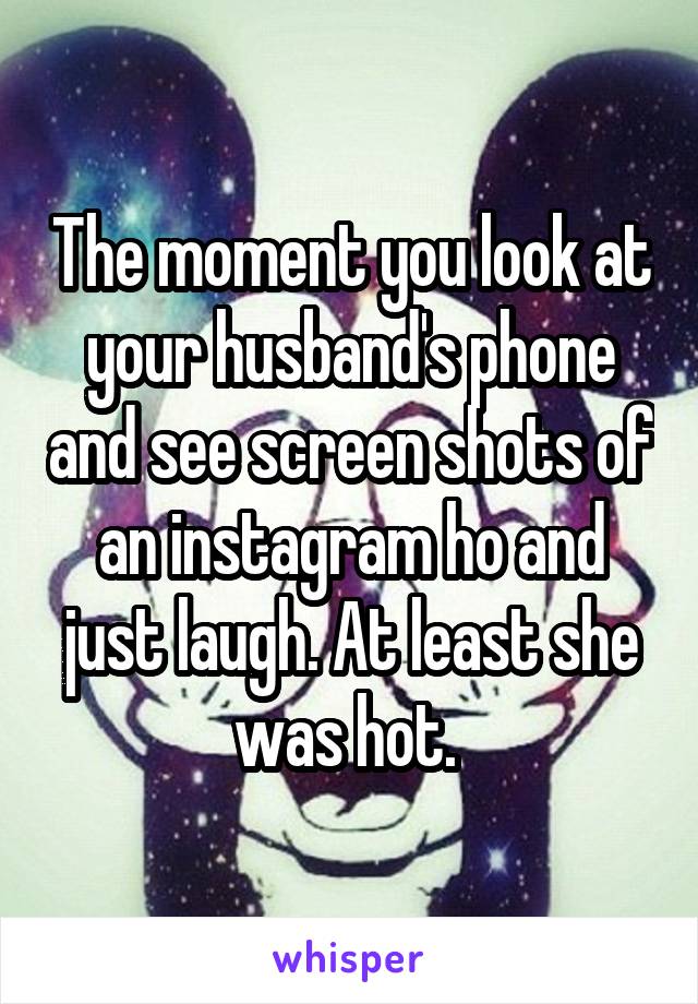 The moment you look at your husband's phone and see screen shots of an instagram ho and just laugh. At least she was hot. 