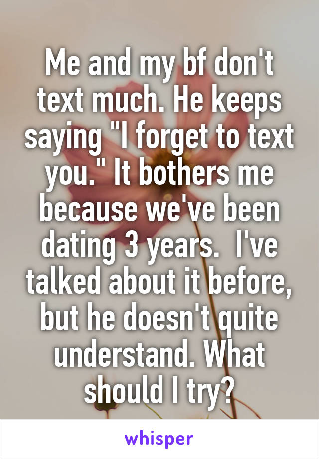 Me and my bf don't text much. He keeps saying "I forget to text you." It bothers me because we've been dating 3 years.  I've talked about it before, but he doesn't quite understand. What should I try?