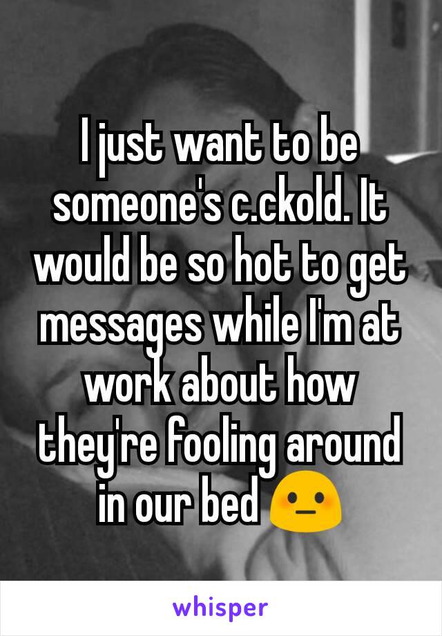 I just want to be someone's c.ckold. It would be so hot to get messages while I'm at work about how they're fooling around in our bed 😳