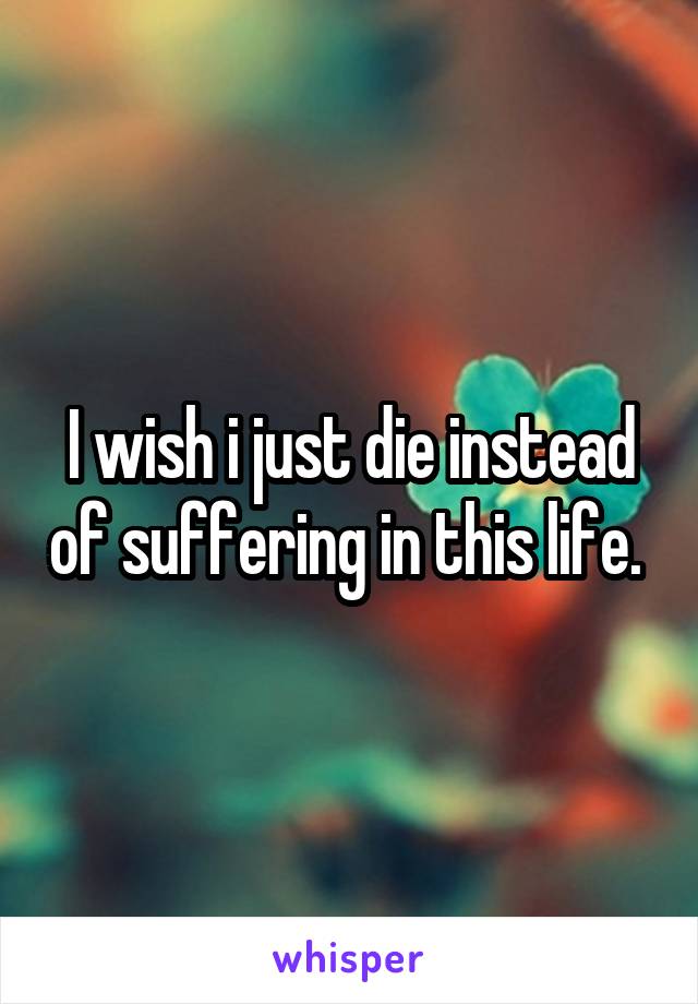 I wish i just die instead of suffering in this life. 