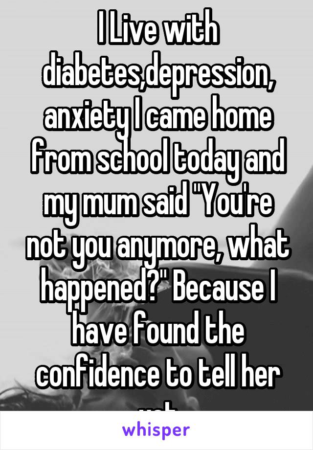 I Live with diabetes,depression, anxiety I came home from school today and my mum said "You're not you anymore, what happened?" Because I have found the confidence to tell her yet