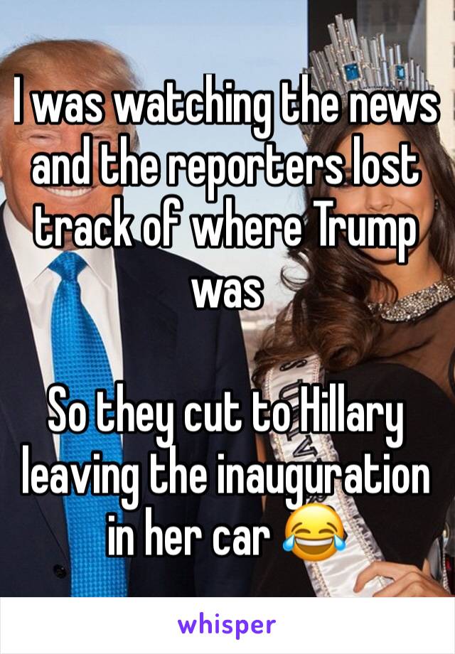 I was watching the news and the reporters lost track of where Trump was

So they cut to Hillary leaving the inauguration in her car 😂