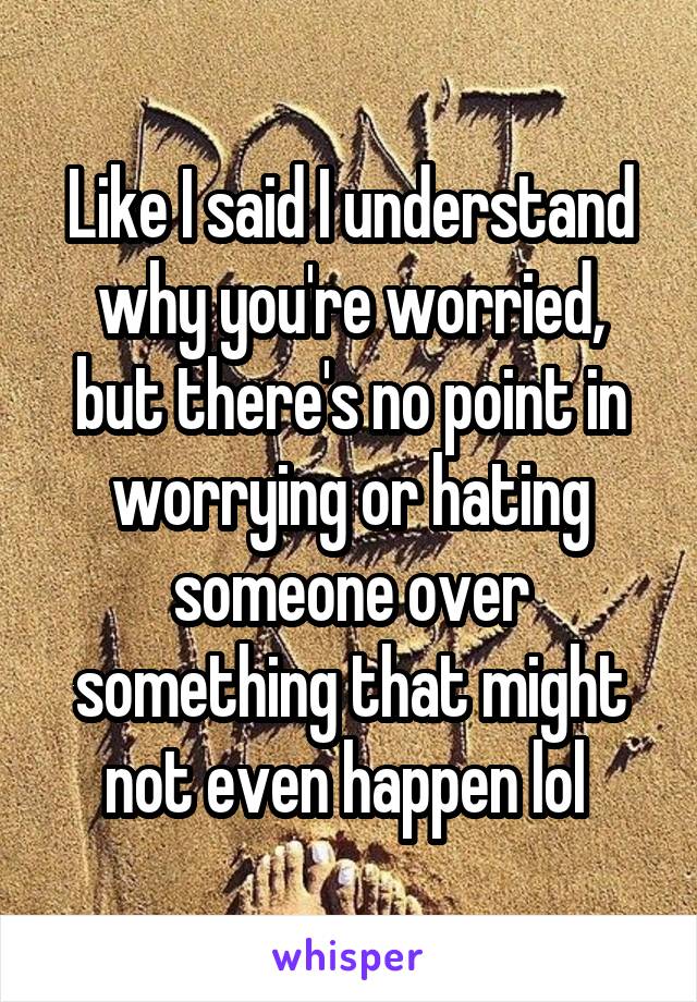 Like I said I understand why you're worried, but there's no point in worrying or hating someone over something that might not even happen lol 