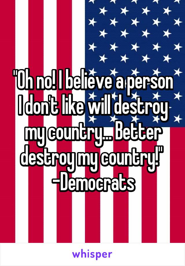 "Oh no! I believe a person I don't like will destroy my country... Better destroy my country!" 
-Democrats