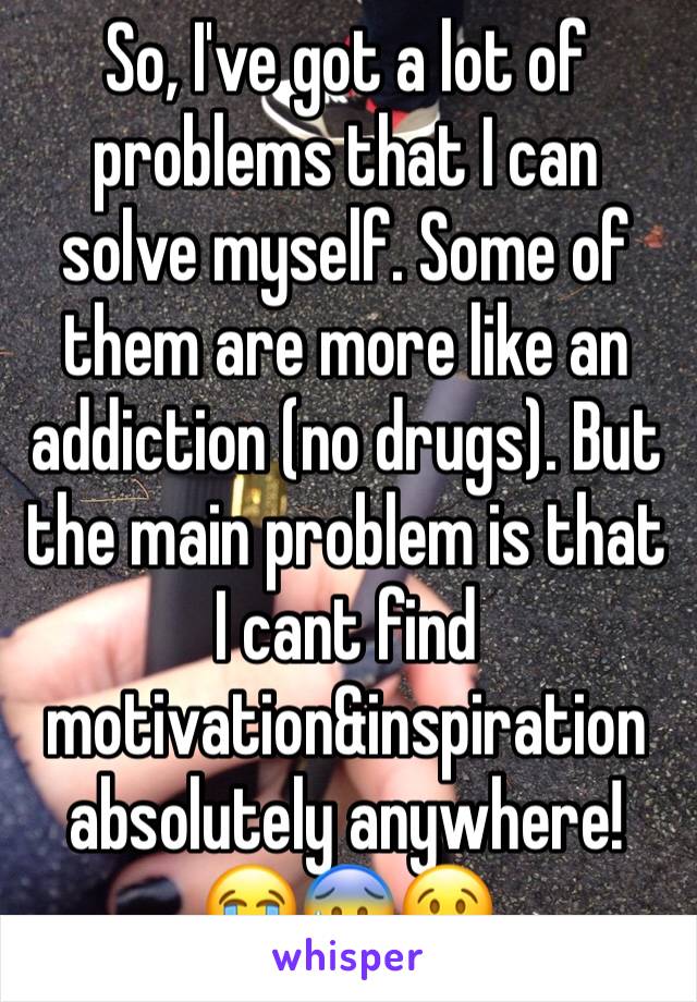 So, I've got a lot of problems that I can solve myself. Some of them are more like an addiction (no drugs). But the main problem is that I cant find motivation&inspiration absolutely anywhere!
😭😰😢