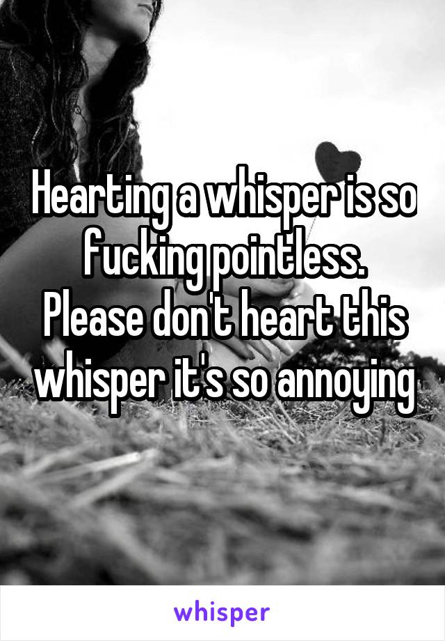 Hearting a whisper is so fucking pointless. Please don't heart this whisper it's so annoying 