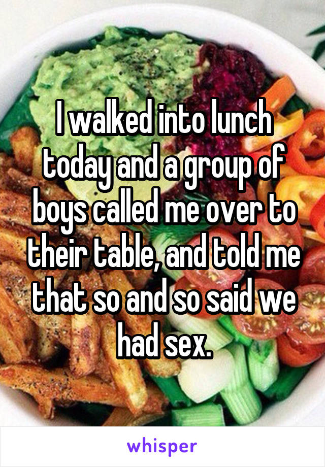 I walked into lunch today and a group of boys called me over to their table, and told me that so and so said we had sex.