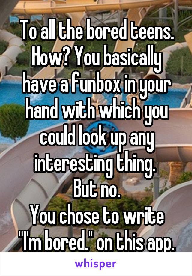 To all the bored teens.
How? You basically have a funbox in your hand with which you could look up any interesting thing. 
But no.
You chose to write "I'm bored." on this app.