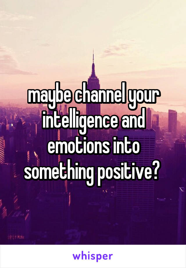 maybe channel your intelligence and emotions into something positive? 