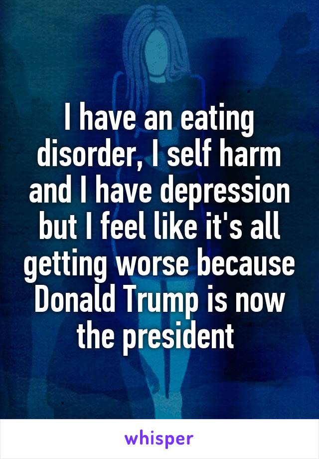 I have an eating disorder, I self harm and I have depression but I feel like it's all getting worse because Donald Trump is now the president 