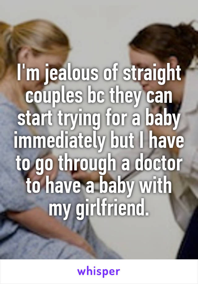 I'm jealous of straight couples bc they can start trying for a baby immediately but I have to go through a doctor to have a baby with my girlfriend.