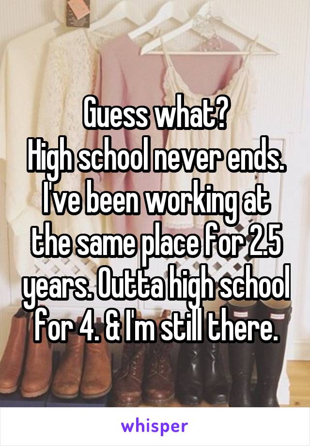 Guess what?
High school never ends. I've been working at the same place for 2.5 years. Outta high school for 4. & I'm still there.