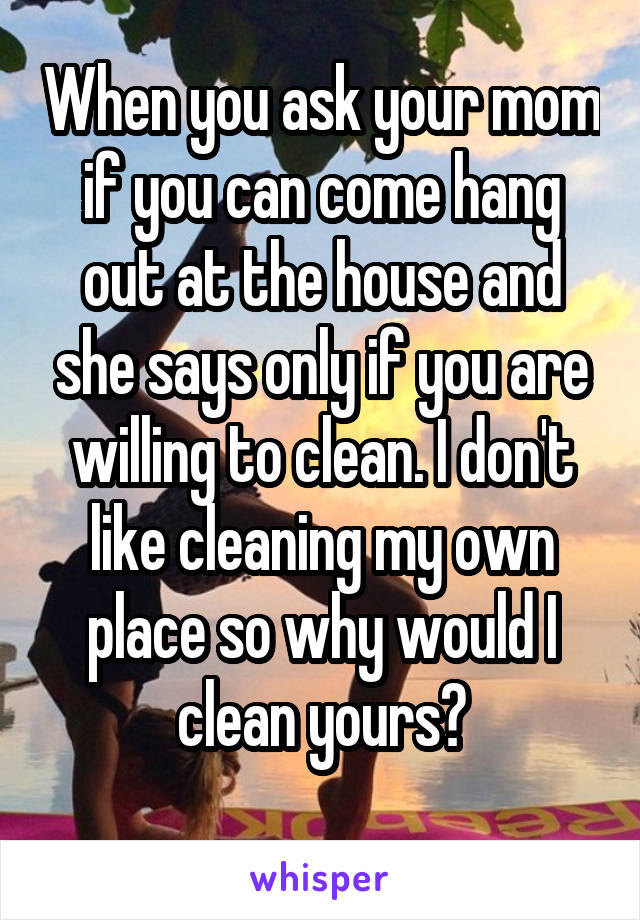 When you ask your mom if you can come hang out at the house and she says only if you are willing to clean. I don't like cleaning my own place so why would I clean yours?
