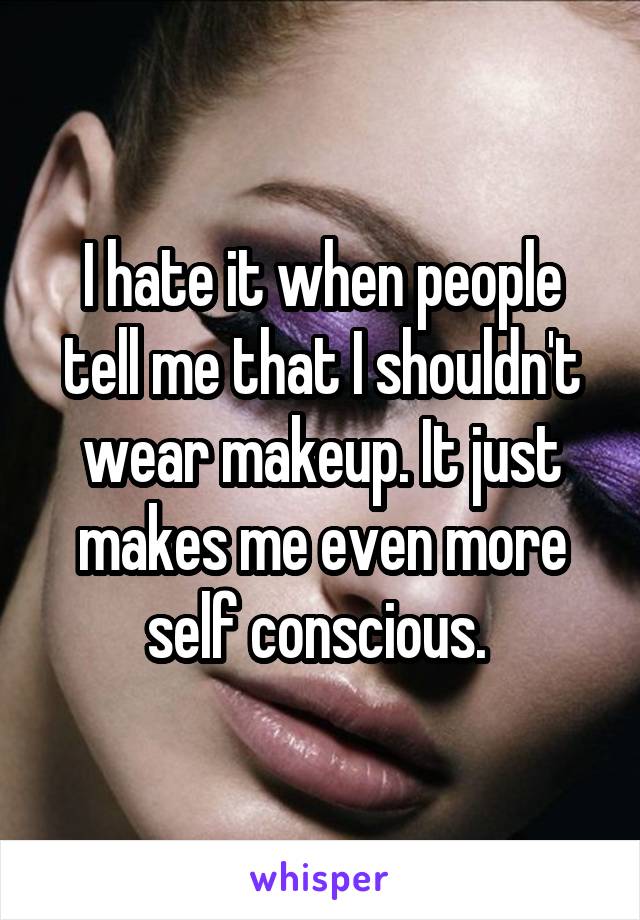 I hate it when people tell me that I shouldn't wear makeup. It just makes me even more self conscious. 