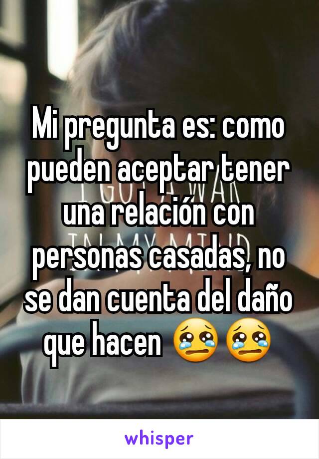 Mi pregunta es: como pueden aceptar tener una relación con personas casadas, no se dan cuenta del daño que hacen 😢😢