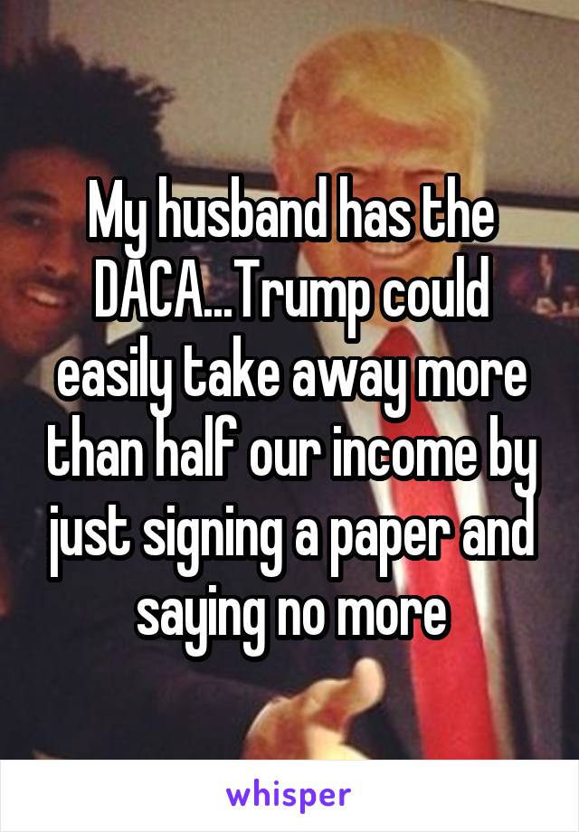 My husband has the DACA...Trump could easily take away more than half our income by just signing a paper and saying no more