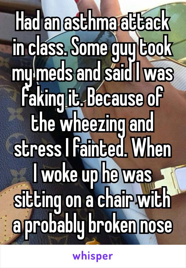 Had an asthma attack in class. Some guy took my meds and said I was faking it. Because of the wheezing and stress I fainted. When I woke up he was sitting on a chair with a probably broken nose💩