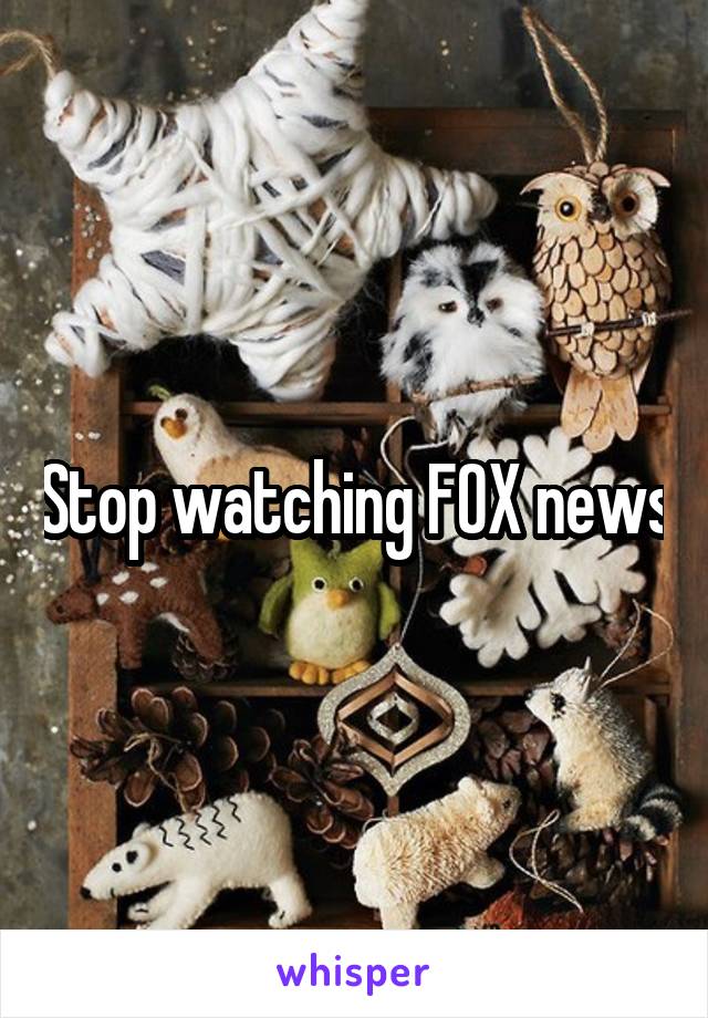 Stop watching FOX news