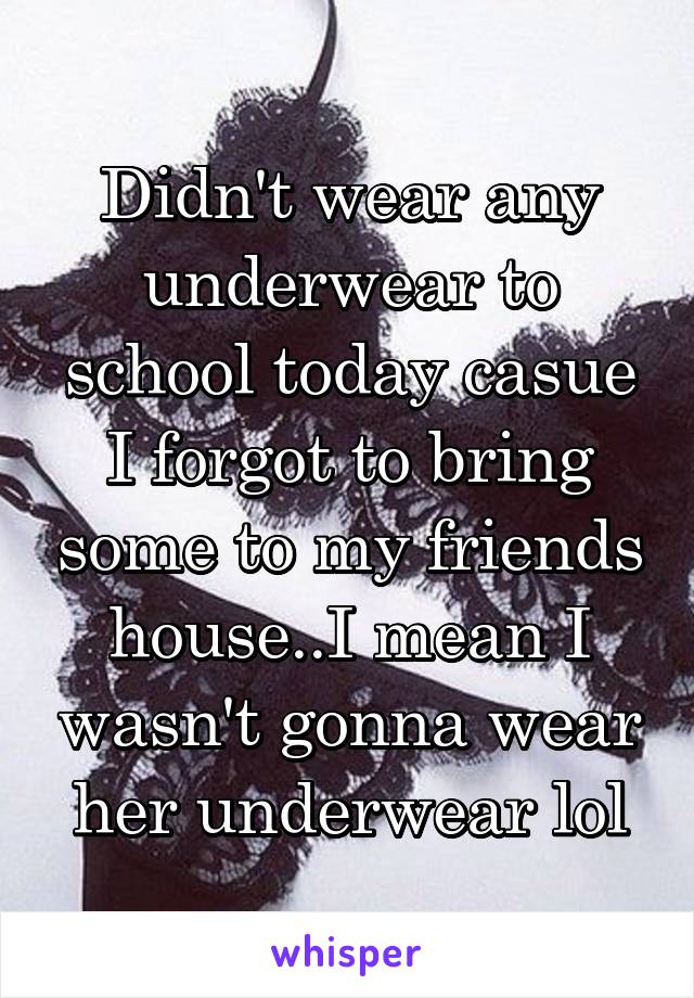 Didn't wear any underwear to school today casue I forgot to bring some to my friends house..I mean I wasn't gonna wear her underwear lol