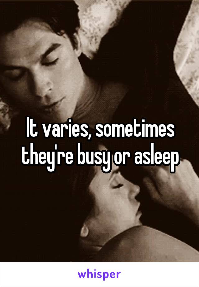 It varies, sometimes they're busy or asleep