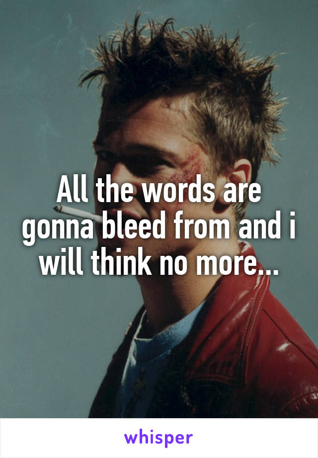 All the words are gonna bleed from and i will think no more...