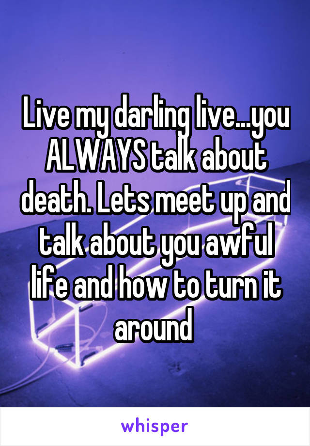 Live my darling live...you ALWAYS talk about death. Lets meet up and talk about you awful life and how to turn it around 