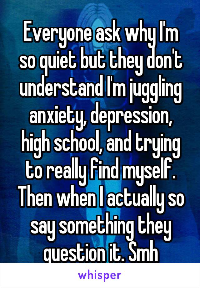 Everyone ask why I'm so quiet but they don't understand I'm juggling anxiety, depression, high school, and trying to really find myself. Then when I actually so say something they question it. Smh