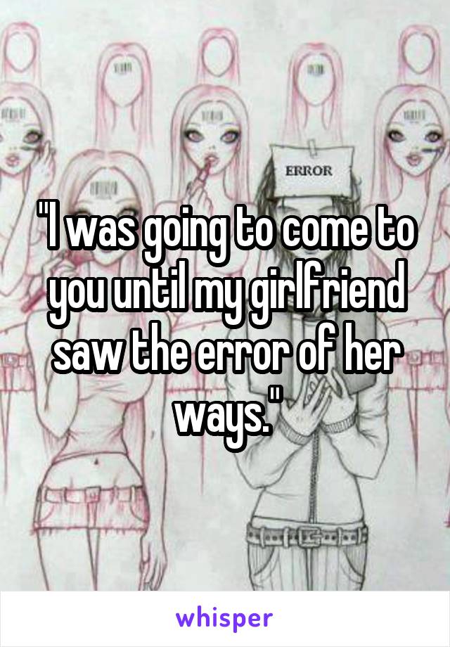 "I was going to come to you until my girlfriend saw the error of her ways."