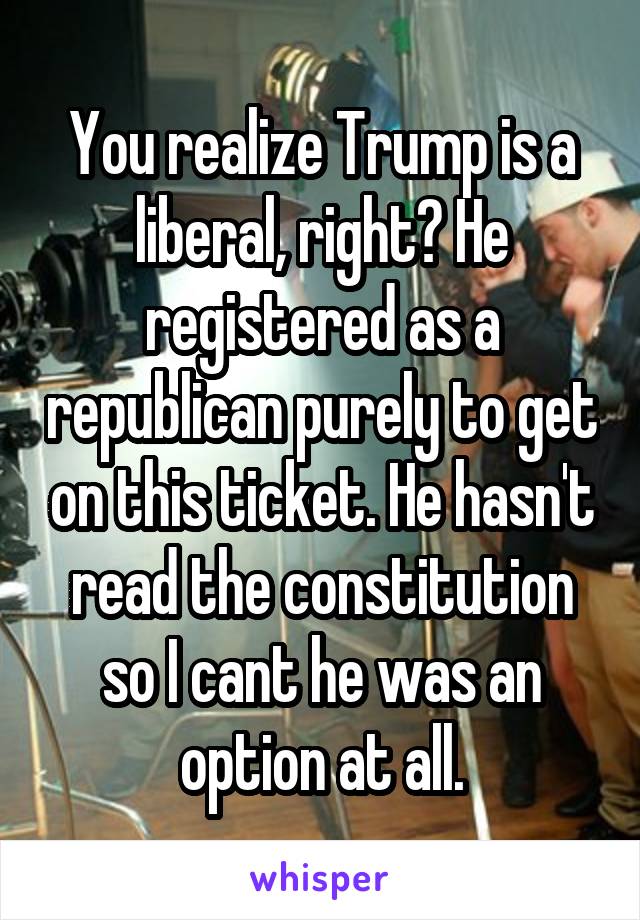 You realize Trump is a liberal, right? He registered as a republican purely to get on this ticket. He hasn't read the constitution so I cant he was an option at all.